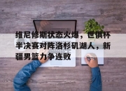 包含维尼修斯状态火爆，世俱杯半决赛对阵洛杉矶湖人，新疆男篮力争连败的词条